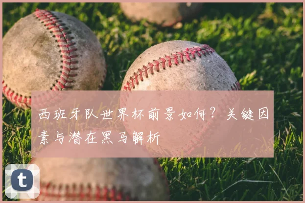 西班牙队世界杯前景如何？关键因素与潜在黑马解析