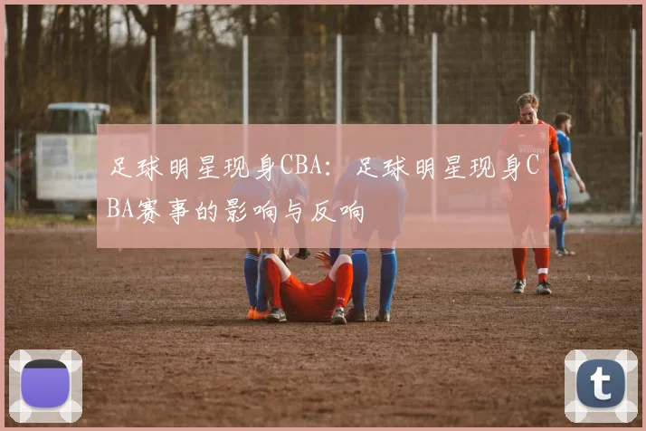 足球明星现身CBA：足球明星现身CBA赛事的影响与反响